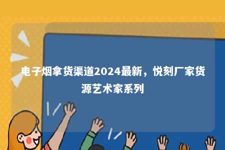 电子烟拿货渠道2024最新，悦刻厂家货源艺术家系列